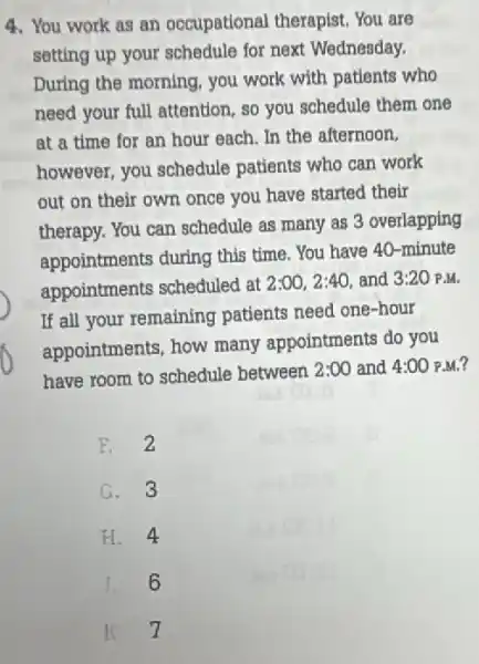 4. You work as an occupational therapist You are
setting up your schedule for next Wednesday.
During the morning, you work with patients who
need your full attention ,so you schedule them one
at a time for an hour each. In the afternoon,
however, you schedule patients who can work
out on their own once you have started their
therapy. You can schedule as many as 3 overlapping
appointments during this time. You have 40 -minute
appointments scheduled at
2:00,2:40, and 3:20 P.M.
If all your remaining patients need one-hour
appointments, how many appointments do you
have room to schedule between 2:00 and 4:00 ) P.M.?
F.2
G. 3
H. 4
J. 6
K 7