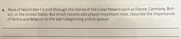 4. Most of World War l is told through the stories of the Great Powers such as France, Cermany, Brit-
ain, or the United States. But small nations also played important roles. Describe the importance
of Serbia and Belgium to the war's beginning and its spread.
__