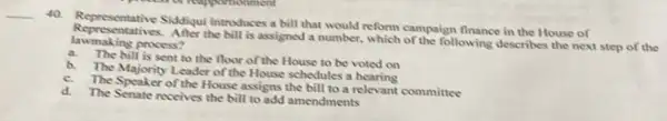 __
40.
Representative Siddiqui introduces a bill that would reform campaign finance in the House of
lawmaking process? the bill is assigned a number.which of the following describes the next step of the
a.
The bill is sent to the floor of the House to be voted on
b.
The Majority Leader of the House schedules a
c.
The Speaker of the House assigns the bill to a relevant committee
d.
The Senate receives the bill to add amendments