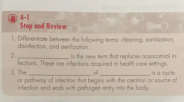 4-1
Stop and Review
1. Differentiate between the following terms:cleaning , sanitization,
disinfection,and sterilization.
2. __ is the new term that replaces nosocomial in-
fections.These are infections acquired in health care settings.
3.The __ of __ is a cycle
or pathway of infection that begins with the creation or source of
infection and ends with pathogen entry into the body.