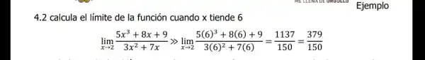 4.2 calcula el límite de la función cuando x tiende 6
lim _(xarrow 2)(5x^3+8x+9)/(3x^2)+7xgg lim _(xarrow 2)(5(6)^3+8(6)+9)/(3(6)^2)+7(6)=(1137)/(150)=(379)/(150)
Ejemplo