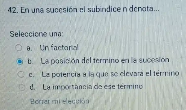 42. En una sucesión el subindice n denota __
Seleccione una:
a. Un factorial
b. La posición del término en la sucesión
c. La potencia a la que se elevará el término
d. La importancia de ese término