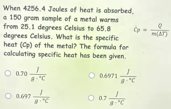 When 4256.4 Joules of heat is absorbed,
a 150 gram sample of a metal warms
from 25.1 degrees Celsius to 65.8
degrees Celsius .What is the specific
dot (C)p=(Q)/(m(Delta T))
heat (Cp) of the metal?The formula for
calculating specific heat has been given.
0.70(J)/(gcdot ^circ )C
0.6971(J)/(gcdot ^circ )C
0.697(J)/(gcdot ^circ )C
0.7(J)/(gcdot ^circ )C