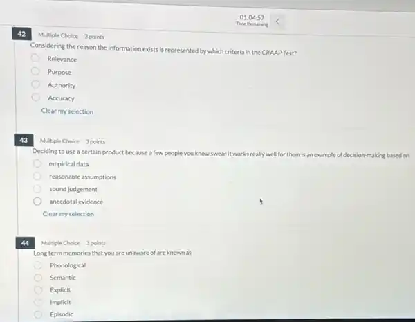 42
Multiple Choice 3 points
information exists is represented by which criteria in the CRAAP Test?
Relevance
Purpose
Authority
Accuracy
Clear my selection
43
Multiple Choice 3 points
Deciding to use a certain product because a few people you know swear it works really well for them is an example of decision-making based on
empirical data
reasonable assumptions
sound judgement
anecdotal evidence
Clear my selection
44
Multiple Choice 3 points
Long term memories that you are unaware of are known as
Phonological
Semantic
Explicit
Implicit
Episodic