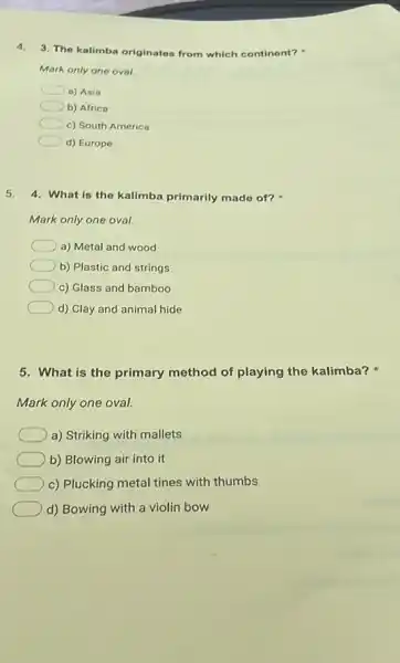 4.3. The kalimba originates from which continent?
Mark only one oval.
a) Asia
b) Africa
c) South America
d) Europe
5. 4. What is the kalimba primarily made of?
Mark only one oval.
a) Metal and wood
b) Plastic and strings
c) Glass and bamboo
d) Clay and animal hide
5. What is the primary method of playing the kalimba?
Mark only one oval.
a) Striking with mallets
b) Blowing air into it
c) Plucking metal tines with thumbs
d) Bowing with a violin bow