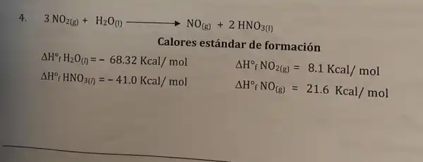 4.
3NO_(2(g))+H_(2)O_((l))arrow NO_((g))+2HNO_(3(l))
Calores estándar de formación
Delta H_(f)^circ H_(2)O_((l))=-68.32Kcal/mol
Delta H_(f)^circ HNO_(3(l))=-41.0Kcal/mol
Delta H_(f)^circ NO_(2(g))=8.1Kcal/mol
Delta H_(f)^circ NO_((g))=21.6Kcal/mol