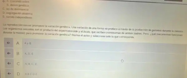 44 A. cruzando sobre
B. deriva genetica
C. ley do dominancia
D. segregación aleatoria
E. surtido independiente
La reproducción sexual promueve la variación genética. Una variación do una forma se produce a través de la producción de gametos durante la melosis.
Los organismos sexuales son el producto del espermatozoide y el óvulo, que reciben cromosomas de ambos padres. Pero, ¿qué mecanismos funcionan
durante la melosis para promover la variación genética?Revise el aviso y seleccione todo lo que corresponda.
A
Ay B
B
A. D,E
C
A, B,C,E
D
ABCD E