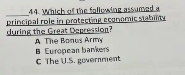 __
44. Which of the following assumed a
principal role in protecting economic stability
during the Great Depression?
A The Bonus Army
B European bankers
C The U.S . government