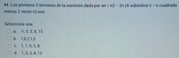 44. Los primeros 5 términos de la sucesión dada por an=n2-2n (A subindice n=n cuadrada
menos 2 veces n)son:
Seleccione una:
a. -1,0,3,8,15
b. 1,0,2,1,0
C. 1,1,0,3,8
d. 1,0,3,8,15