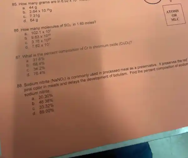a. 44
b. 2.64times 10^25g
C. 7.31g
d. 64g
86. How many molecules of SO_(2) in 1.60 moles?
a. 102.1times 10^1
b. 9.63times 10^23
C. 3.76times 10^23
d. 7.62times 10^1
87. What is the percent composition of Cr in chromium oxide (Cr_(2)O_(3))
a. 31.6% 
b. 68.4% 
C. 34.2% 
d. 76.4% 
88. Sodium nitrite (NaNO_(2)) is commonly used in processed meat as a preservative. It preserves the red
pink color in meats and delays the development of botulism. Find the percent composition of sodiur
sodium nitrite.
a. 20.30% 
b. 46.38% 
C. 33.32% 
d. 69.00%