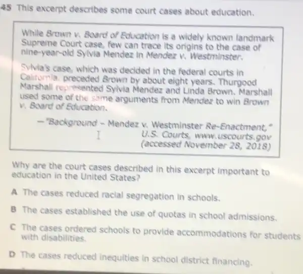 45 This excerpt describes some court cases about education.
While Brown v. Board of Education is a widely known landmark
Supreme Court case, few can trace its origins to the case of
nine-year-old Sylvia Mendez in Mendez V.Westminster.
Sylvia's case, which was decided in the federal courts in
Californla preceded Brown by about eight years. Thurgood
Marshall represented Sylvia Mendez and Linda Brown. Marshall
used some of the same arguments from Mendez to win Brown
v. Board of Education.
-"Background - Mendez v.Westminster Re -Enactment,"
U.S. Courts, www uscourts.gov
(accessed November 282018)
Why are the court cases described in this excerpt important to
education in the United States?
A The cases reduced racial segregation in schools.
B The cases established the use of quotas in school admissions.
C The cases ordered schools to provide accommodations for students
with disabilities.
D The cases reduced inequities in school district financing.