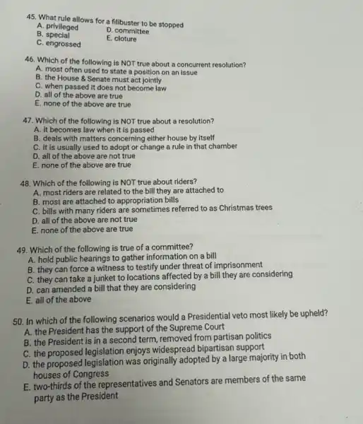 45. What rule allows for a filibuster to be stopped
A. privileged
D. committee
B special
C. engrossed
E. cloture
46. Which of the following is NOT true about a concurrent resolution?
A. most often used to state a position on an issue
B. the House 8 Senate must act jointly
C. when passed it does not become law
D. all of the above are true
E. none of the above are true
47. Which of the following is NOT true about a resolution?
A. it becomes law when it is passed
B. deals with matters concerning either house by itself
C. it is usually used to adopt or change a rule in that chamber
D. all of the above are not true
E. none of the above are true
48. Which of the following is NOT true about riders?
A. most riders are related to the bill they are attached to
B. most are attached to appropriation bills
C. bills with many riders are sometimes referred to as Christmas trees
D. all of the above are not true
E. none of the above are true
49. Which of the following is true of a committee?
A. hold public hearings to gather information on a bill
B. they can force a witness to testify under threat of imprisonment
C. they can take a junket to locations affected by a bill they are considering
D. can amended a bill that they are considering
E. all of the above
50. In which of the following scenarios would a Presidential veto most likely be upheld?
A. the President has the support of the Supreme Court
B. the President is in a second term , removed from partisan politics
C. the proposed legislation enjoys widespread bipartisan support
D. the proposed legislation was originally adopted by a large majority in both
houses of Congress
E. two-thirds of the representatives and Senators are members of the same
party as the President