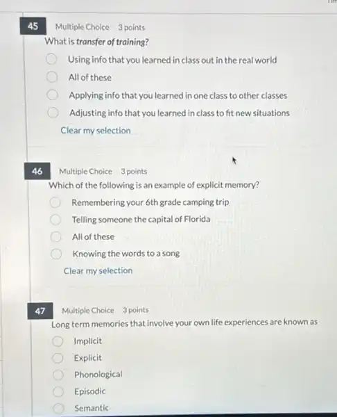 45
47
Multiple Choice 3 points
What is transfer of training?
Using info that you learned in class out in the real world
All of these
Applying info that you learned in one class to other classes
Adjusting info that you learned in class to fit new situations
Clear my selection
Multiple Choice 3 points
Which of the following is an example of explicit memory?
Remembering your 6th grade camping trip
Telling someone the capital of Florida
All of these
Knowing the words to a song
Clear my selection
Multiple Choice 3 points
Long term memories that involve your own life experiences are known as
Implicit
Explicit
Phonological
Episodic
Semantic