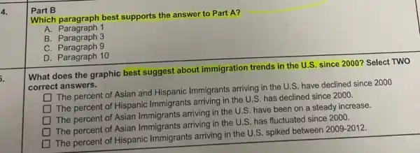 4.
5.
Part B
Which paragraph best supports the answer to Part A?
A. Paragraph 1
B. Paragraph 3
C. Paragraph 9
D. Paragraph 10
What does the graphic best suggest about immigration trends in the U.S. since 2000? Select TWO
correct answers. The percent of Asian and Hispanic Immigrants arriving in the U.S have declined since 2000
square 
The percent of Hispanic Immigrants arriving in the U.S. has declined since 2000.
square 
The percent of Asian Immigrants arriving in the U.S. have been on a steady increase.
square 
The percent of Asian Immigrants arriving in the U.S. has fluctuated since 2000.
square 
The percent of Hispanic Immigrants arriving in the U.S. spiked between
2009-2012