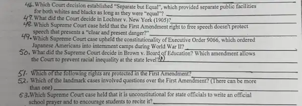 46. Which Court decision established "Separate but Equal"which provided separate public facilities
for both whites and blacks as long as they were "equal"? __
H7. What did the Court decide in Lochner v. New York (1905)?
__
48. Which Supreme Court case held that the First Amendment right to free speech doesn't protect
49. Which Supreme Court case upheld the constitutionality of Executive Order 9066,which ordered
speech that presents a "clear and present danger?" __
Japanese Americans into internment camps during World War II? __
50. What did the Supreme Court decide in Brown v. Board of Education?Which amendment allows
the Court to prevent racial inequality at the state level2 __
51.Which of the following rights are protected in the First Amendment?
__
32.Which of the landmark cases involved questions over the First Amendment? (There can be more
than one) __
63.Which Supreme Court case held that it is unconstitutional for state officials to write an official
school prayer and to encourage students to recite it? __