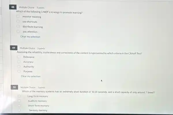 48
49
50
Multiple Choice 3 points
Which of the memory systems has an extremely short du duration of 10-20 seconds, and a short capacity of only around 7 times?
Long-Term memory
Auditory memory
Short-Term memory
Sensory memory
3 points
Which of the following is NOT a strategy to promote learning?
monitor meaning
use shortcuts
distribute learning
pay attention
Clear my selection
Multiple Choice 3 points
Assessing the reliability, truthfulness and correctness of the content is represented by which criteria in the CRAAP Test?
Relevance
Accuracy
Authority
Purpose
Clear my selection