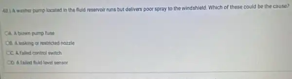 49) A washer pump located in the fluid reservoir runs but delivers poor spray to the windshield Which of these could be the cause?
CA. Ablown pump fuse
OB. Aleaking or restricted nozzle
CC. A failed control switch
CD. Afalled fluid level sensor