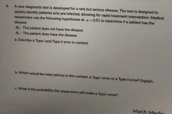 4.
A new diagnostic test is developed for a rare but serious disease.The test is designed to
quickly identify patients who are infected, allowing for rapid treatment intervention Medical
researchers use the following hypotheses at
alpha =0.01
to determine if a patient has the disease:
H_(0)
: The patient does not have the disease.
H_(a) : The patient does have the disease.
a. Describe a Type I and Type II error in context.
b. Which would be more serious in this context, a Type I error or a Type II error? Explain.
c. What is the probability the researchers will make a Type I error?