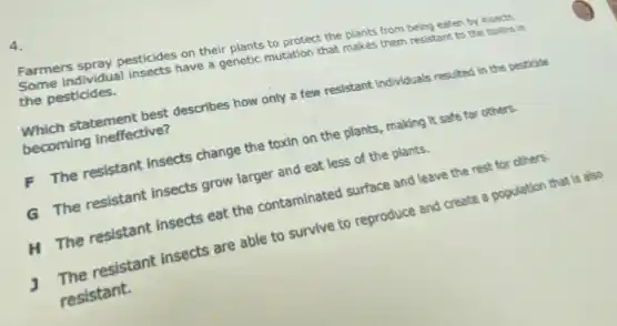 4.
Farmers spray pesticides on their plants to protect the plants from being eaten by insects.
individual insects have a genetic mutation that makes them resistant to the toxins in the pesticides.
Which statement best describes how only a few resistant Individuals resulted in the pesticide
becoming Ineffective?
F The resistant Insects change the toxin on the plants, making it safe for others.
G The resistant Insects grow larger and eat less of the plants.
H The resistant Insects eat the contaminated surface and leave the rest for others.
J The resistant Insects are able to survive to reproduce and create a population that is also
resistant.