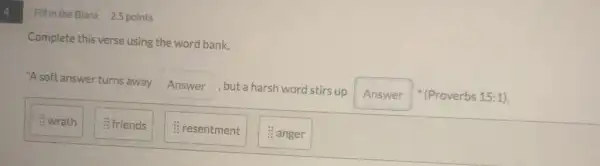 4
Fill in the Blank 2.5 points
Complete this verse using the word bank.
"A soft answer turns away Answer , but a harsh word stirs up
Answer " (Proverbs 15:1).
: wrath
: friends
: resentment
: anger