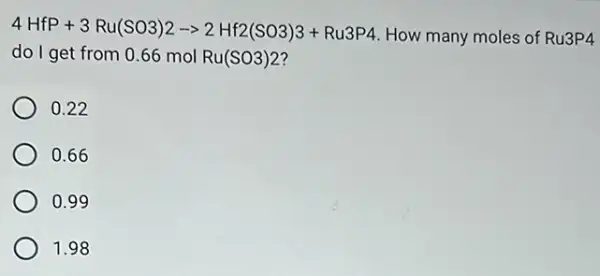 4HfP+3Ru(SO3)2arrow 2Hf2(SO3)3+Ru3P4
How many moles of Ru3P4
do I get from 0.66 mol Ru(SO3)2
0.22
0.66
0.99
1.98