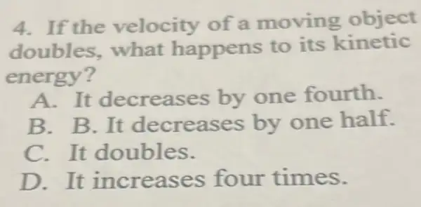 4.If the velocity of a moving object
doubles.what happens to its kinetic
energy?
A.It decreases by one fourth.
B. B.It decreases by one half.
C. It doubles.
D.It increases four times.