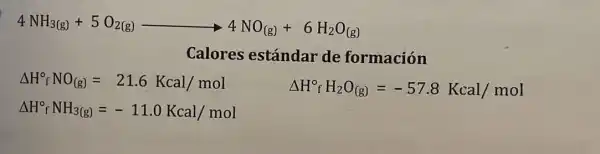 4NH_(3(g))+5O_(2(g))arrow 4NO_((g))+6H_(2)O_((g))
Calores estándar de formación
Delta H_(f)^circ NO_((g))=21.6Kcal/mol
Delta H_(f)^circ H_(2)O_((g))=-57.8Kcal/mol
Delta H_(f)^circ NH_(3(g))=-11.0Kcal/mol