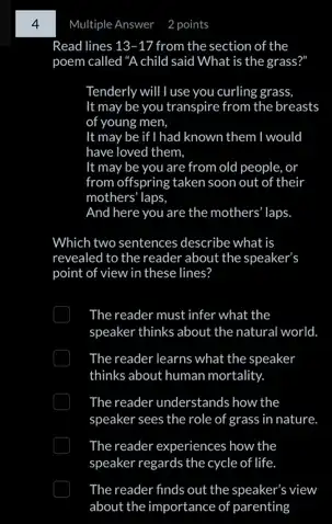 4
Read lines 13-17 from the section of the
poem called "A child said What is the grass?"
Tenderly will I use you curling grass,
It may be you transpire from the breasts
of young men,
It may be if I had known them I would
have loved them.
It may be you are from old people.or
from offspring taken soon out of their
mothers' laps.
And here you are the mothers' laps.
Which two sentences describe what is
revealed to the reader about the speaker's
point of view in these lines?
The reader must infer what the
speaker thinks about the natural world.
The reader learns what the speaker
thinks about human mortality.
The reader understands how the
speaker sees the role of grass in nature.
The reader experiences how the
speaker regards the cycle of life.
The reader finds out the speaker's view
about the importance of parenting
Multiple Answer 2 points