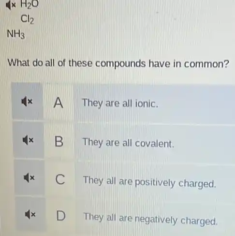 4times H_(2)O
What do all of these compounds have in common?
A They are all ionic.
B They are all covalent.
C
They all are positively charged.
D
They all are negatively charged.