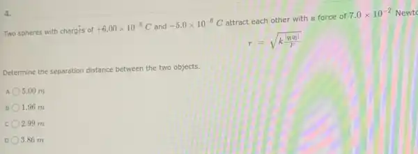 4.
Two spheres with charges of
+6.00times 10^-6C and
-5.0times 10^-6C
attract each other with a force of
7.0times 10^-2 Newto
r=sqrt (k(vert q_(1)q_(2)vert )/(F))
Determine the separation
distance between the two objects.
5.00 m
B. 1.96 m
C 2.99 m
3.86 m