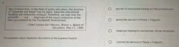 4.
We conclude that, in the field of public education the doctrine
of "separate but equal" has no place. Separate educational
facilities are inherently unequal.Therefore, we hold that the
plaintiffs __ are __ deprived of the equal protection of the
laws guaranteed by the Fourteenth Amendment.
__ -Chief Justice Earl Warren,Brown v. Board of
Education, May 17,1954
This quotation above illustrates the actions of the Supreme Court to
provide for educational funding for African Americans.
uphold the decision in Plessy v. Ferguson.
create job training for unemployed African Americans
overrule the decision in Plessy v. Ferguson