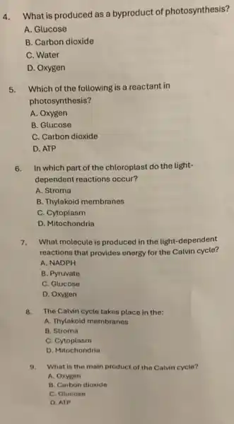 4.What is produced as a byproduct of photosynthesis?
A. Glucose
B. Carbon dioxide
C. Water
D. Oxygen
5.Which of the following is a reactant in
photosynthesis?
A. Oxygen
B. Glucose
C. Carbon dioxide
D. ATP
6.In which part of the chloroplast do the light-
dependent reactions occur?
A. Stroma
B. Thylakoid membranes
C. Cytoplasm
D. Mitochondria
7.What molecule is produced in the light -dependent
reactions that provides energy for the Calvin cycle?
A. NADPH
B. Pyruvate
C. Glucose
D. Oxygen
8.The Calvin cycle takes place in the:
A. Thylakoid membranes
B. Stroma
C. Cytoplasm
D. Mitochondria
9.What is the main product of the Calvin cycle?
A. Oxygen
B. Carbon dioxide
C. Glucose
D. ATP