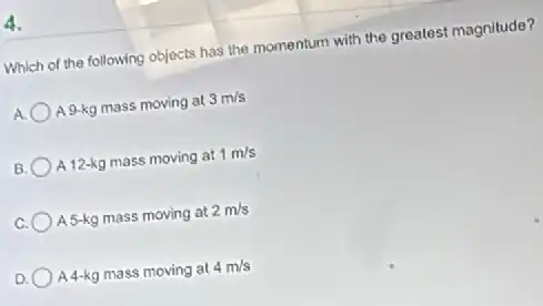 4.
Which of the following objects has the momentum with the greatest magnitude?
A 9-kg mass moving at 3m/s
B. A 12-kg mass moving at 1m/s
C. A 5-kg mass moving at 2m/s
D. A4-kg mass moving at 4m/s