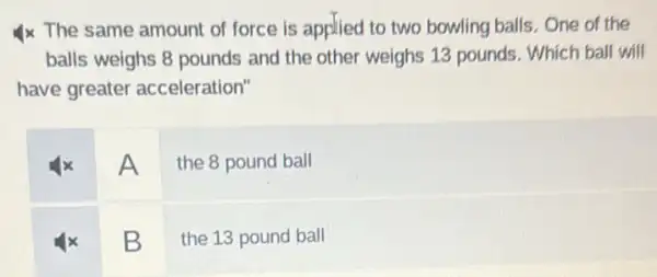 4x The same amount of force is applied to two bowling balls . One of the
balls weighs 8 pounds and the other weighs 13 pounds. Which ball will
have greater acceleration"
A
the 8 pound ball
B
the 13 pound ball