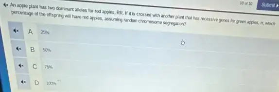 4x An apple plant has two dominant alicles for red apples, RR If it is crossed with another plant that has recessive genes for green apples, it, which
percentage of the offspring will have red apples.assuming random chromosome segreption?
A
25% 
B
50% 
C
75% 
D
100%