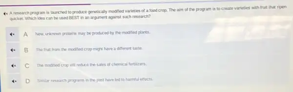 4x Aresearch program is launched to produce genetically modified varieties of a food crop. The aim of the program is to create varieties with fruit that ripen
quicker. Which idea can be used BEST in an argument against such research?
A
New unknown proteins may be produced by the modified plants.
B The fruit from the modified crop might have a different taste.
C The modified crop will reduce the sales of chemical fertilizers.
D Smilar research programs in the past have led to harmful effects.