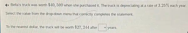 4x Bella's truck was worth 40,500 when she purchased it.The truck is depreciating at a rate of of 3.25% each year. 3.25% 
Select the value from the drop-down menu that correctly completes the statement.
To the nearest dollar the truck will be worth 27,244 after square  years.