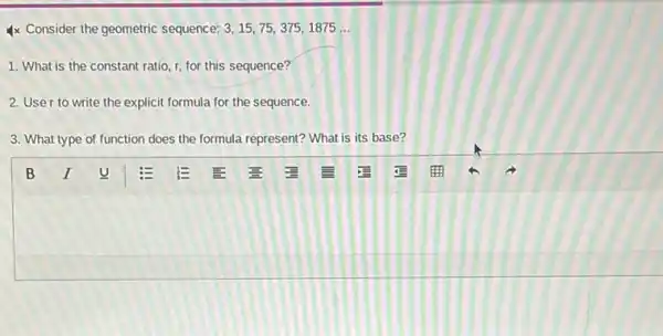 4x Consider the geometric sequence: 3,15,75,375,1875ldots 
1. What is the constant ratio, r, for this sequence?
2. User to write the explicit formula for the sequence.
3. What type of function does the formula represent?What is its base?