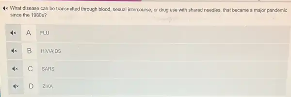 4x What disease can be transmitted through blood sexual intercourse, or drug use with shared needles.that became a major pandemic
since the 1980s?
A
FLU
B
HIV/AIDS
C
SARS
D
ZIKA