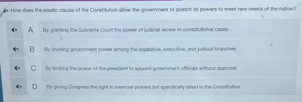 4x How does the elastic clause of the Constitution allow the government to stretch its powers to meet new needs of the nation?
A
By granting the Supreme Court the power of judicial review in constitutional cases
B
By dividing government power among the legislative, executive and judicial branches
C
By limiting the power of the president to appoint government officials without approval
D
By giving Congress the right to exercise powers not specifically listed in the Constitution