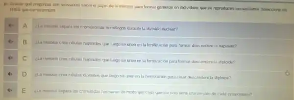 4x Evaluar quó preguntas son relevantes sobre el papel de la meiosis para formar gametos en individuos que se reproducen sexualmente Seleccione los
TRES que correspondan.
A
¿La meiosis separa los cromosomas homólogos durante la división nuclear?
B
¿La meiosis crea células haploides que luego se unen en la fertilización para formar descendencia haploide?
C
¿La meiosis crea células haploides que luego se unen en la fertilización para formar descendencia diploide?
D
¿La meiosis crea células diploides que luego se unen en la fertilización para crear descendencia diploide?
E
¿La meiosis separa las cromátidas hermanas de modo que cada gameto solo tiene una versión de cada cromosoma?