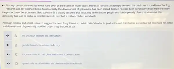 4x Although genetically modified crops have been on the scene for many years.there still remains a large gap between the public sector and biotechnology
research and development firms.Most recently, the development of golden rice has been stalled. Golden rice has been genetically modified to increase
the production of beta carotene. Beta carotene is a dietary essential that is lacking in the diets of people who live in poverty. Found in vitamin A. this
deficiency has lead to partial or total blindness in over half a million children world wide.
Although medical and social research suggest the need for golden rice, certain beliefs hinder its production and distribution, as well as the continued research
and development of genetically modified crops. They include all but
A A
the unknown impacts on ecosystems
B
genetic transfer to unintended crops
C improvements in both plant and animal food resources.
D D
genetically modified foods are detrimental human health.