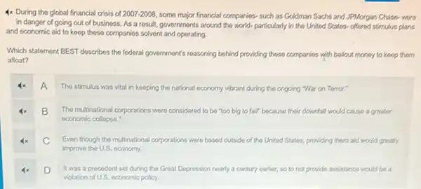 4x During the global financial crisis of 2007-2008 some major financial companies such as Goldman Sachs and JPMorgan Chase-wore
in danger of going out of business. As a result, governments around the world- particularly in the United States-offered stimulus plans
and economic aid to keep these companies solvent and operating.
Which statement BEST describes the federal government's reasoning behind providing these companies with bailout money to koop them
afloat?
A
The stimulus was vital in keeping the national economy vibrant during the ongoing "War on Terror:"
B
The multinational corporations were considered to be "too big to fail" because their downfall would cause a greater
economic collapso."
C
Even though the multinational corporations were based outside of the United States providing them aid would greatly
improve the U.S. economy.
D
It was a precedent set during the Great Depression nearly a century earlier, so to not provide assistance would be a
violation of U.S. economic policy.