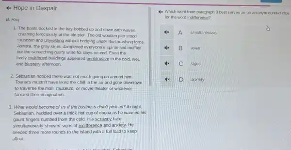 4x Hope in Despair
B. Haq
1. The boats docked in the bay bobbed up and down with waves
crashing ferociously at the old pier. The old wooden pier stood
stubborn and unyielding without budging under the thrashing force.
Ashore, the gray skies dampened everyone's spirits and muffled
out the screeching gusty wind for days on end. Even the
lively multihued buildings appeared unobtrusive in the cold, wet.
and blustery, afternoon.
2. Sebastian noticed there was not much going on around him.
Tourists mustn't have liked the chill in the air and gone downtown
to traverse the mall museum, or movie theater or whatever
fancied their imagination.
3. What would become of us if the business didn't pick up? thought
Sebastian, huddled over a thick hot cup of cocoa as he warmed his
gaunt fingers numbed from the cold. His scrawny.face
simultaneously showed signs of indifference and anxiety.He
needed three more rounds to the island with a full load to keep
afloat.
4x Which word from paragraph 3 best serves as an antonym context clue
for the word indifference?
A simultaneously
x B usual
C signs
D anxiety