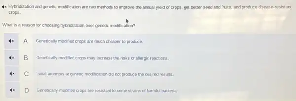 4x Hybridization and genetic modification are two methods to improve the annual yield of crops, get better seed and fruits,and produce disease-resistant
crops.
What is a reason for choosing hybridization over genetic modification?
A
Genetically modified crops are much cheaper to produce.
B Genetically modified crops may increase the risks of allergic reactions.
C Initial attempts at genetic modification did not produce the desired results.
D
Genetically modified crops are resistant to some strains of harmful bacteria.