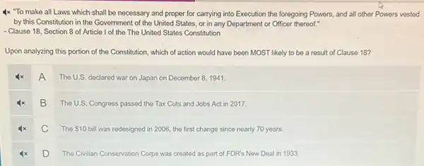 4x "To make all Laws which shall be necessary and proper for carrying into Execution the foregoing Powers, and all other Powers vested
by this Constitution in the Government of the United States, or in any Department or Officer thereof."
- Clause 18, Section 8 of Article I of the The United States Constitution
Upon analyzing this portion of the Constitution, which of action would have been MOST likely to be a result of Clause 18?
A
The U.S. declared war on Japan on December 8,1941.
B The U.S. Congress passed the Tax Cuts and Jobs Act in 2017.
4x C The S10 C The
 10 bill was redesigned in 2006 the first change since nearly 70 years.
D
The Civilian Conservation Corps was created as part of FDR's New Deal in 1933.