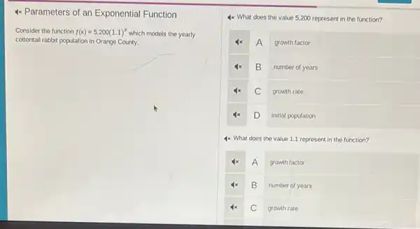 4x Parameters of an Exponential Function
Consider the function f(x)=5,200(1.1)^x
which models the yearly
cottontail rabbit population in Orange County.
4x What does the value 5,200 represent in the function?
A growth factor
B number of years
4x C growth rate
4x
D initial population
4x What does the value 1.1 represent in the function?
4x A growth factor
4x B number of years
4x C growth rate