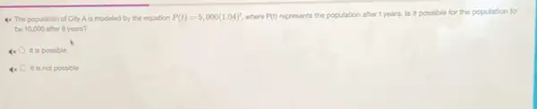 4x The population of City A is modeled by the equation P(t)=5,000(1.04)^t where P(t) represents the population after t years. Is it possible for the population to
be 10,000 after 8 years?
x It is possible.
x It is not possible