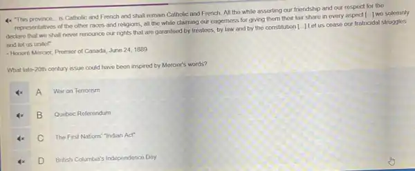 4x "This province is Catholic and French and shall remain Catholic and French. All the while asserting our friendship and our respect for the
representatives of the other races and religions, all the while claiming our eagerness for giving them their fair share in every aspect [...]we solemnly
declare that we shall never renounce our rights that are garanteed by treatees, by law and by the constitution
[ldots ]
Let us cease our fratricidal struggles
and let us unitel"
- Honoré Mercier, Premier of Canada, June 24,1889
What late-20th century issue could have been inspired by Mercier's words?
A
War on Terrorism
B
Quebec Referendum
C The First Nations "Indian Act"
D
British Columbia's Independence Day