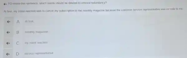 4x TO revise this sentence, which words should be deleted to remove redundancy?
At first, my initial reaction was to cancel my subscription to the monthly magazine because the customer service representative was so rude to me.
A
At first.
B monthly magazine
C my initial reaction
D
service representative